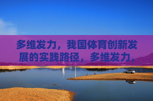 多维发力,我国体育创新发展的实践路径,多维发力,我国体育创新发展的实践路径 多维发力,我国体育创新发展的实践路径,多维发力,我国体育创新发展的实践路径