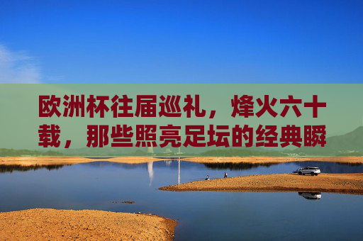欧洲杯往届巡礼,烽火六十载,那些照亮足坛的经典瞬间,欧洲杯六十载烽火,照亮足坛的经典瞬间 欧洲杯往届巡礼,烽火六十载,那些照亮足坛的经典瞬间,欧洲杯六十载烽火,照亮足坛的经典瞬间
