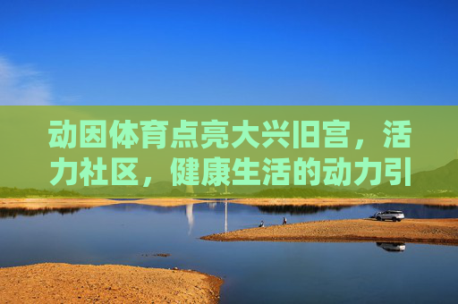 动因体育点亮大兴旧宫,活力社区,健康生活的动力引擎,动因体育点亮大兴旧宫,活力社区的健康动力引擎 动因体育点亮大兴旧宫,活力社区,健康生活的动力引擎,动因体育点亮大兴旧宫,活力社区的健康动力引擎