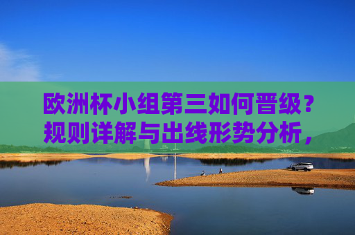 欧洲杯小组第三如何晋级?规则详解与出线形势分析,欧洲杯小组第三晋级规则详解与出线形势分析 欧洲杯小组第三如何晋级?规则详解与出线形势分析,欧洲杯小组第三晋级规则详解与出线形势分析