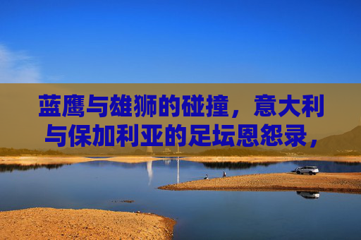 蓝鹰与雄狮的碰撞,意大利与保加利亚的足坛恩怨录,蓝鹰对决雄狮,意大利与保加利亚足坛恩怨录 蓝鹰与雄狮的碰撞,意大利与保加利亚的足坛恩怨录,蓝鹰对决雄狮,意大利与保加利亚足坛恩怨录