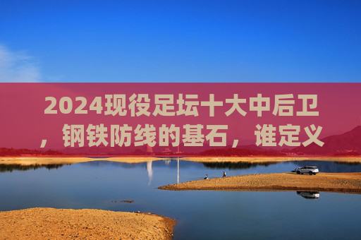 2024现役足坛十大中后卫，钢铁防线的基石，谁定义了现代防守艺术？2024现役十大中后卫，钢铁防线基石，定义现代防守艺术