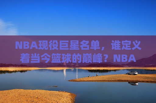 NBA现役巨星名单,谁定义着当今篮球的巅峰?NBA现役巨星,谁定义当今篮球巅峰? NBA现役巨星名单,谁定义着当今篮球的巅峰?NBA现役巨星,谁定义当今篮球巅峰?