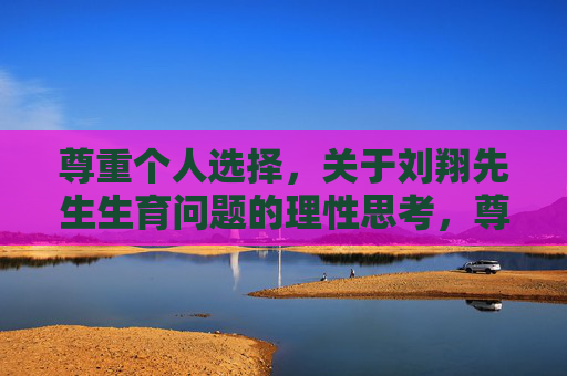 尊重个人选择,关于刘翔先生生育问题的理性思考,尊重个人选择,刘翔生育问题的理性思考 尊重个人选择,关于刘翔先生生育问题的理性思考,尊重个人选择,刘翔生育问题的理性思考