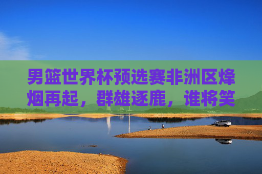 男篮世界杯预选赛非洲区烽烟再起,群雄逐鹿,谁将笑傲非洲?男篮世界杯预选赛非洲区烽烟再起,群雄逐鹿谁将笑傲非洲? 男篮世界杯预选赛非洲区烽烟再起,群雄逐鹿,谁将笑傲非洲?男篮世界杯预选赛非洲区烽烟再起,群雄逐鹿谁将笑傲非洲?