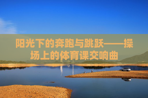 阳光下的奔跑与跳跃——操场上的体育课交响曲 阳光下的奔跑与跳跃——操场上的体育课交响曲