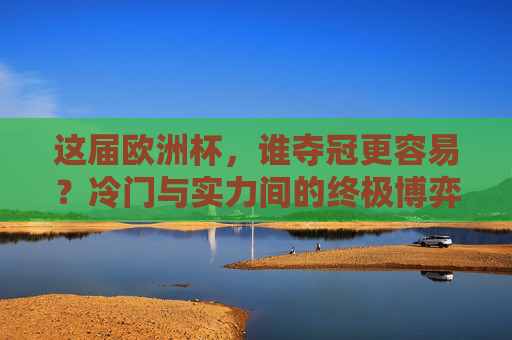 这届欧洲杯,谁夺冠更容易?冷门与实力间的终极博弈,欧洲杯夺冠,冷门与实力的终极博弈 这届欧洲杯,谁夺冠更容易?冷门与实力间的终极博弈,欧洲杯夺冠,冷门与实力的终极博弈