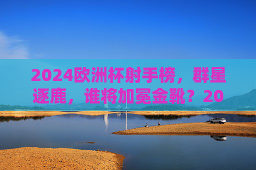 2024欧洲杯射手榜,群星逐鹿,谁将加冕金靴?2024欧洲杯金靴之争,群星逐鹿,谁将加冕? 2024欧洲杯射手榜,群星逐鹿,谁将加冕金靴?2024欧洲杯金靴之争,群星逐鹿,谁将加冕?