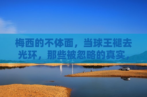 梅西的不体面,当球王褪去光环,那些被忽略的真实,褪去光环的梅西,不体面与被忽略的真实 梅西的不体面,当球王褪去光环,那些被忽略的真实,褪去光环的梅西,不体面与被忽略的真实
