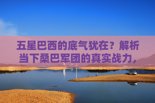 五星巴西的底气犹在?解析当下桑巴军团的真实战力,五星巴西底气犹在?解析当下桑巴军团真实战力 五星巴西的底气犹在?解析当下桑巴军团的真实战力,五星巴西底气犹在?解析当下桑巴军团真实战力