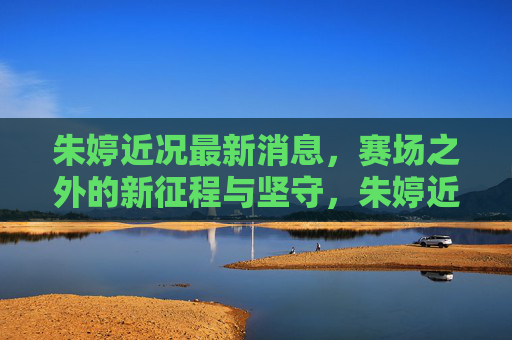 朱婷近况最新消息，赛场之外的新征程与坚守，朱婷近况，赛场之外的新征程与坚守