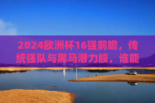 2024欧洲杯16强前瞻,传统强队与黑马潜力股,谁能突围晋级?2024欧洲杯16强前瞻,传统强队与黑马谁能突围晋级? 2024欧洲杯16强前瞻,传统强队与黑马潜力股,谁能突围晋级?2024欧洲杯16强前瞻,传统强队与黑马谁能突围晋级?