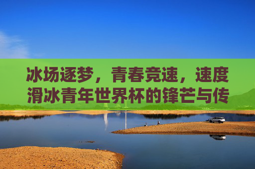 冰场逐梦,青春竞速,速度滑冰青年世界杯的锋芒与传承,冰场逐梦青春竞速,速度滑冰青年世界杯锋芒传承 冰场逐梦,青春竞速,速度滑冰青年世界杯的锋芒与传承,冰场逐梦青春竞速,速度滑冰青年世界杯锋芒传承
