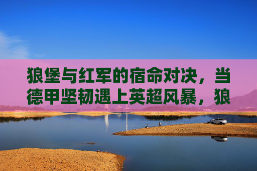 狼堡与红军的宿命对决,当德甲坚韧遇上英超风暴,狼堡与红军的宿命对决,德甲坚韧战英超风暴 狼堡与红军的宿命对决,当德甲坚韧遇上英超风暴,狼堡与红军的宿命对决,德甲坚韧战英超风暴