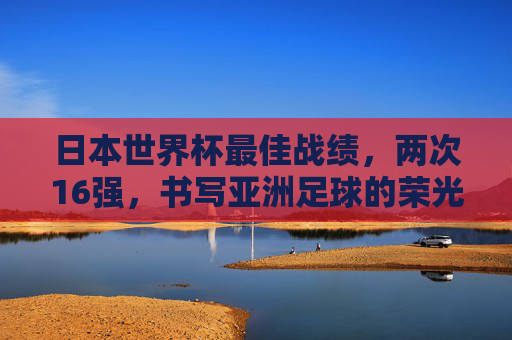 日本世界杯最佳战绩,两次16强,书写亚洲足球的荣光与突破,日本世界杯两度16强,亚洲足球的荣光与突破 日本世界杯最佳战绩,两次16强,书写亚洲足球的荣光与突破,日本世界杯两度16强,亚洲足球的荣光与突破