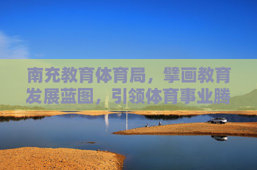 南充教育体育局，擘画教育发展蓝图，引领体育事业腾飞，南充教育体育局擘画教育蓝图 引领体育腾飞