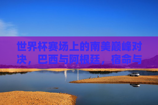 世界杯赛场上的南美巅峰对决,巴西与阿根廷,宿命与荣耀的永恒战场,巴西阿根廷,世界杯南美宿命与荣耀的巅峰战场 世界杯赛场上的南美巅峰对决,巴西与阿根廷,宿命与荣耀的永恒战场,巴西阿根廷,世界杯南美宿命与荣耀的巅峰战场