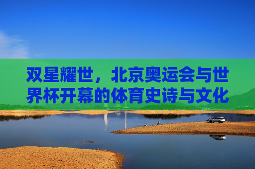双星耀世,北京奥运会与世界杯开幕的体育史诗与文化共鸣,双星耀世,北京奥运会与世界杯开幕的体育史诗与文化共鸣 双星耀世,北京奥运会与世界杯开幕的体育史诗与文化共鸣,双星耀世,北京奥运会与世界杯开幕的体育史诗与文化共鸣
