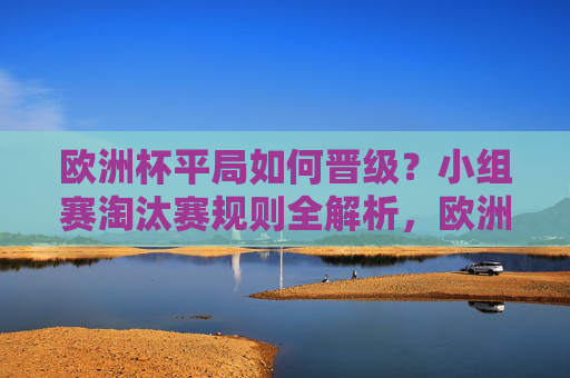 欧洲杯平局如何晋级?小组赛淘汰赛规则全解析,欧洲杯平局晋级规则全解析,小组赛与淘汰赛细则 欧洲杯平局如何晋级?小组赛淘汰赛规则全解析,欧洲杯平局晋级规则全解析,小组赛与淘汰赛细则
