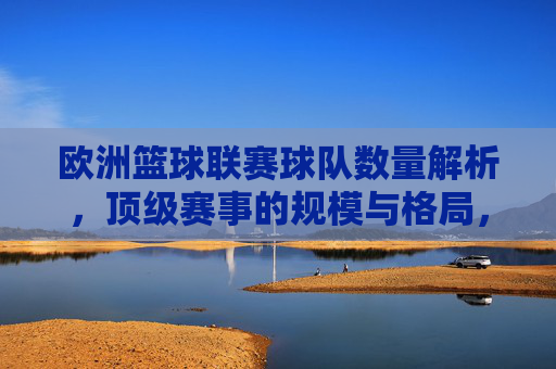 欧洲篮球联赛球队数量解析，顶级赛事的规模与格局，欧洲顶级篮球联赛球队数量与规模格局解析