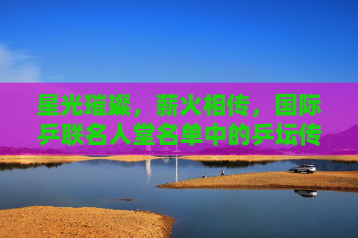 星光璀璨，薪火相传，国际乒联名人堂名单中的乒坛传奇，星光璀璨薪火相传，国际乒联名人堂乒坛传奇