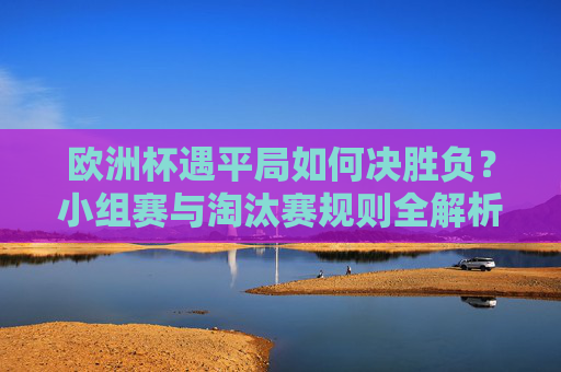 欧洲杯遇平局如何决胜负?小组赛与淘汰赛规则全解析,欧洲杯平局如何决胜负?小组赛与淘汰赛规则全解析 欧洲杯遇平局如何决胜负?小组赛与淘汰赛规则全解析,欧洲杯平局如何决胜负?小组赛与淘汰赛规则全解析