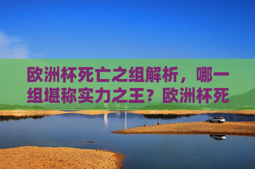 欧洲杯死亡之组解析,哪一组堪称实力之王?欧洲杯死亡之组,哪一组堪称实力之王? 欧洲杯死亡之组解析,哪一组堪称实力之王?欧洲杯死亡之组,哪一组堪称实力之王?
