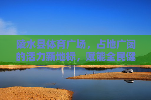 陵水县体育广场,占地广阔的活力新地标,赋能全民健身与城市发展,陵水县体育广场,活力新地标赋能全民健身与城市发展 陵水县体育广场,占地广阔的活力新地标,赋能全民健身与城市发展,陵水县体育广场,活力新地标赋能全民健身与城市发展