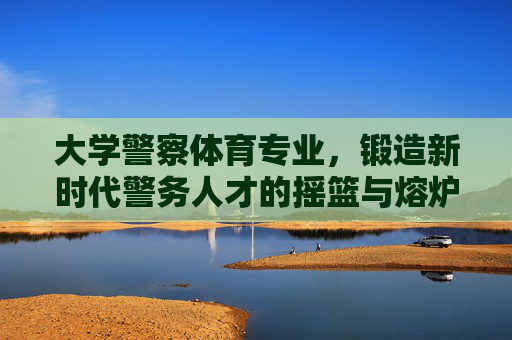 大学警察体育专业,锻造新时代警务人才的摇篮与熔炉,大学警察体育专业,锻造新时代警务人才的摇篮与熔炉 大学警察体育专业,锻造新时代警务人才的摇篮与熔炉,大学警察体育专业,锻造新时代警务人才的摇篮与熔炉