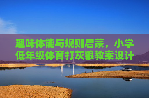 趣味体能与规则启蒙，小学低年级体育打灰狼教案设计，小学低年级趣味体能与规则启蒙，打灰狼体育教案设计