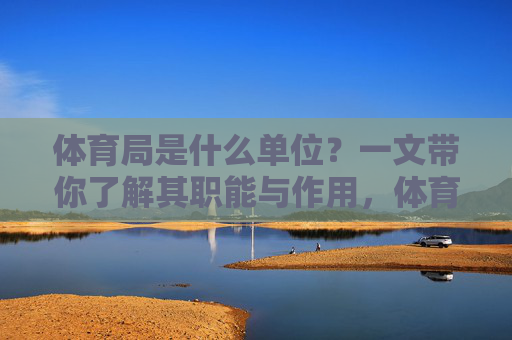体育局是什么单位？一文带你了解其职能与作用，体育局是什么单位？一文带你了解其职能与作用