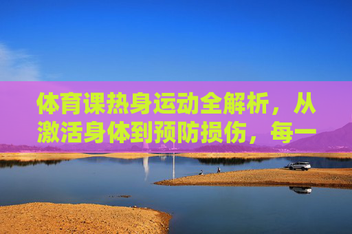 体育课热身运动全解析,从激活身体到预防损伤,每一步都关键,体育课热身运动全解析,激活身体与预防损伤的关键步骤 体育课热身运动全解析,从激活身体到预防损伤,每一步都关键,体育课热身运动全解析,激活身体与预防损伤的关键步骤