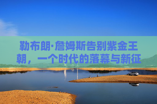 勒布朗·詹姆斯告别紫金王朝,一个时代的落幕与新征程的序章,勒布朗告别紫金王朝,时代落幕,新征程序章 勒布朗·詹姆斯告别紫金王朝,一个时代的落幕与新征程的序章,勒布朗告别紫金王朝,时代落幕,新征程序章