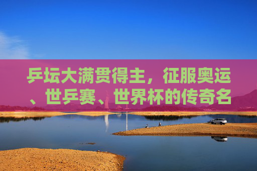乒坛大满贯得主，征服奥运、世乒赛、世界杯的传奇名单，乒坛大满贯传奇，征服奥运、世乒赛、世界杯的名录