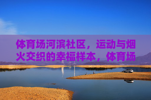 体育场河滨社区,运动与烟火交织的幸福样本,体育场河滨社区,运动与烟火交织的幸福样本 体育场河滨社区,运动与烟火交织的幸福样本,体育场河滨社区,运动与烟火交织的幸福样本