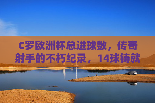 C罗欧洲杯总进球数,传奇射手的不朽纪录,14球铸就足坛丰碑,C罗欧洲杯14球,传奇射手铸就足坛丰碑 C罗欧洲杯总进球数,传奇射手的不朽纪录,14球铸就足坛丰碑,C罗欧洲杯14球,传奇射手铸就足坛丰碑