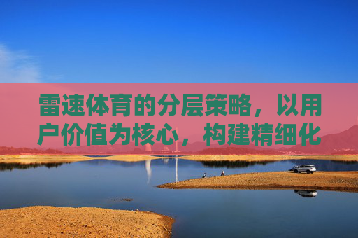 雷速体育的分层策略,以用户价值为核心,构建精细化运营体系,雷速体育,以用户价值为核心的分层策略与精细化运营体系 雷速体育的分层策略,以用户价值为核心,构建精细化运营体系,雷速体育,以用户价值为核心的分层策略与精细化运营体系