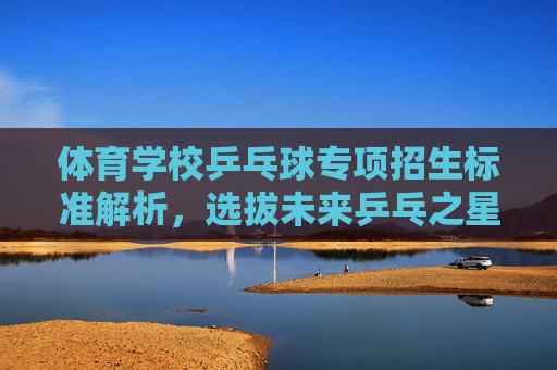 体育学校乒乓球专项招生标准解析，选拔未来乒乓之星的硬核条件，体育学校乒乓球专项招生标准，选拔乒乓之星的硬核条件