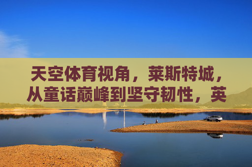 天空体育视角,莱斯特城,从童话巅峰到坚守韧性,英超赛场的不息征程,莱斯特城,童话巅峰后的韧性坚守,英超不息征程 天空体育视角,莱斯特城,从童话巅峰到坚守韧性,英超赛场的不息征程,莱斯特城,童话巅峰后的韧性坚守,英超不息征程