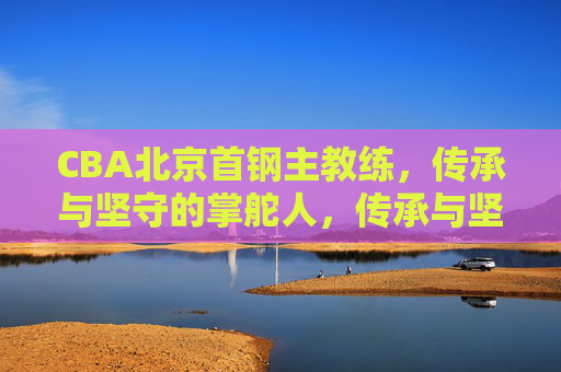 CBA北京首钢主教练,传承与坚守的掌舵人,传承与坚守的CBA北京首钢掌舵人 CBA北京首钢主教练,传承与坚守的掌舵人,传承与坚守的CBA北京首钢掌舵人
