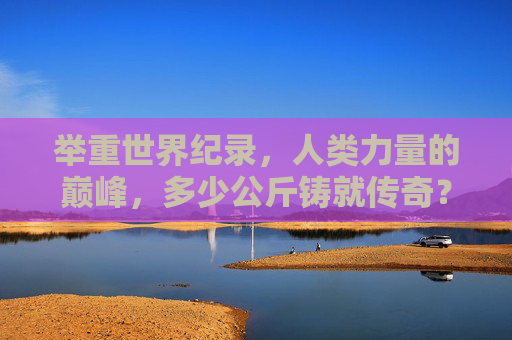 举重世界纪录,人类力量的巅峰,多少公斤铸就传奇?人类力量巅峰,举重世界纪录的公斤传奇 举重世界纪录,人类力量的巅峰,多少公斤铸就传奇?人类力量巅峰,举重世界纪录的公斤传奇