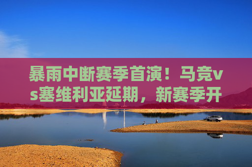 暴雨中断赛季首演！马竞vs塞维利亚延期，新赛季开局遭遇天降波折，暴雨中断赛季首演！马竞vs塞维利亚延期