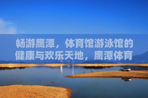 畅游鹰潭,体育馆游泳馆的健康与欢乐天地,鹰潭体育馆游泳馆,畅享健康欢乐的游泳天地 畅游鹰潭,体育馆游泳馆的健康与欢乐天地,鹰潭体育馆游泳馆,畅享健康欢乐的游泳天地