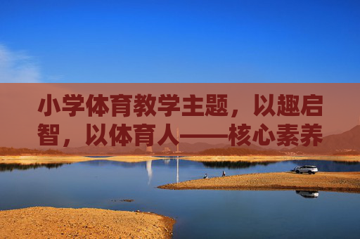 小学体育教学主题,以趣启智,以体育人——核心素养导向下的教学探索,以趣启智,以体育人,核心素养导向下的小学体育教学探索 小学体育教学主题,以趣启智,以体育人——核心素养导向下的教学探索,以趣启智,以体育人,核心素养导向下的小学体育教学探索
