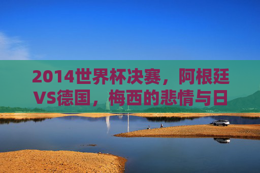 2014世界杯决赛,阿根廷VS德国,梅西的悲情与日耳曼战车的救赎,梅西悲情对决日耳曼救赎,2014世界杯决赛 2014世界杯决赛,阿根廷VS德国,梅西的悲情与日耳曼战车的救赎,梅西悲情对决日耳曼救赎,2014世界杯决赛