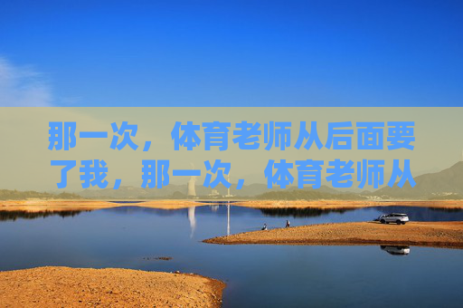 那一次,体育老师从后面要了我,那一次,体育老师从后面要了我 那一次,体育老师从后面要了我,那一次,体育老师从后面要了我