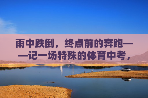 雨中跌倒,终点前的奔跑——记一场特殊的体育中考,跌倒在雨中,奔跑向终点——一场特殊的体育中考 雨中跌倒,终点前的奔跑——记一场特殊的体育中考,跌倒在雨中,奔跑向终点——一场特殊的体育中考