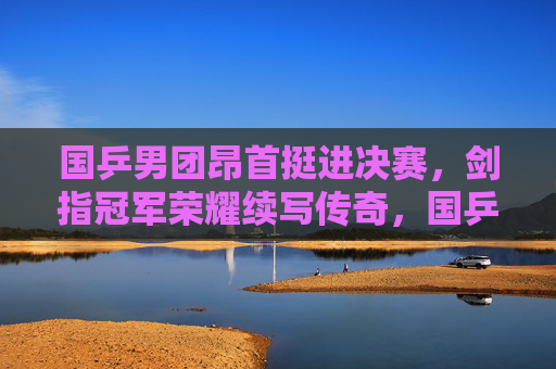 国乒男团昂首挺进决赛,剑指冠军荣耀续写传奇,国乒男团挺进决赛 剑指冠军续写传奇 国乒男团昂首挺进决赛,剑指冠军荣耀续写传奇,国乒男团挺进决赛 剑指冠军续写传奇