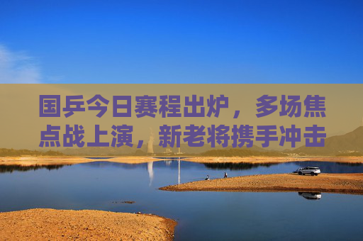 国乒今日赛程出炉，多场焦点战上演，新老将携手冲击胜场，国乒今日赛程出炉，多场焦点战上演，新老将携手冲击胜场