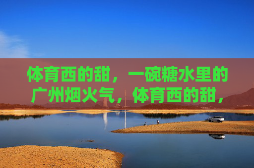 体育西的甜,一碗糖水里的广州烟火气,体育西的甜,一碗糖水里的广州烟火气 体育西的甜,一碗糖水里的广州烟火气,体育西的甜,一碗糖水里的广州烟火气
